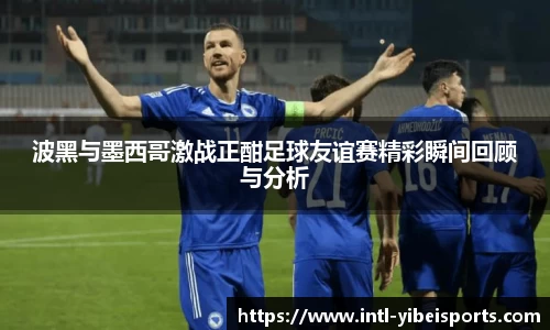 波黑与墨西哥激战正酣足球友谊赛精彩瞬间回顾与分析